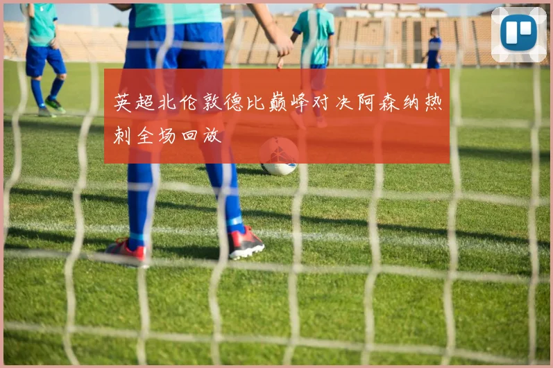 英超北伦敦德比巅峰对决阿森纳热刺全场回放