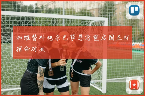 加维替补绝杀巴萨悬念重启国王杯宿命对决