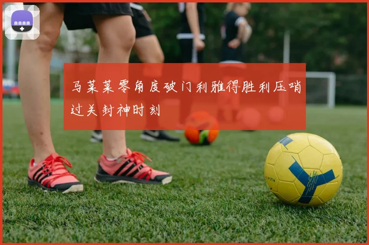 马莱莱零角度破门利雅得胜利压哨过关封神时刻