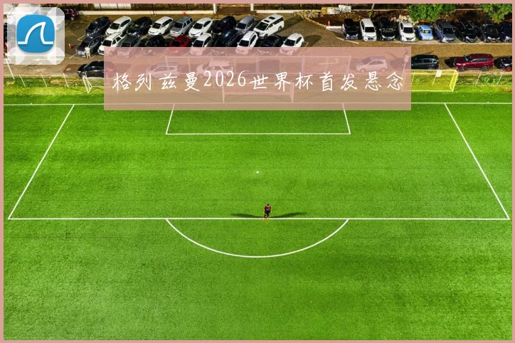 格列兹曼2026世界杯首发悬念