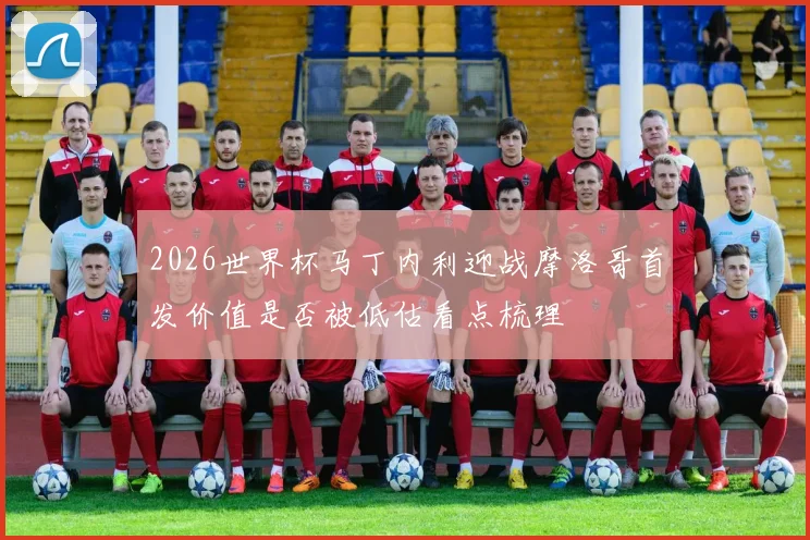 2026世界杯马丁内利迎战摩洛哥首发价值是否被低估看点梳理
