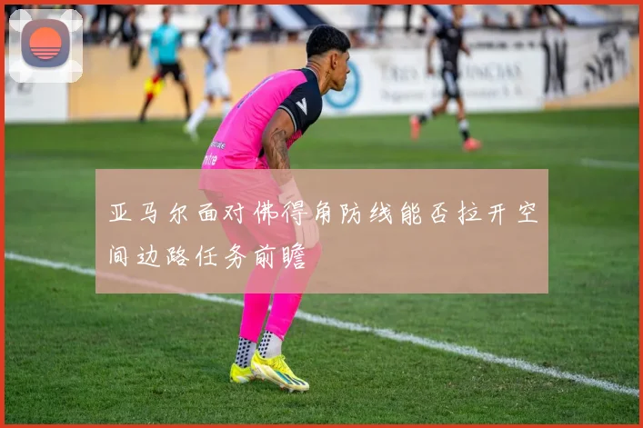 亚马尔面对佛得角防线能否拉开空间边路任务前瞻