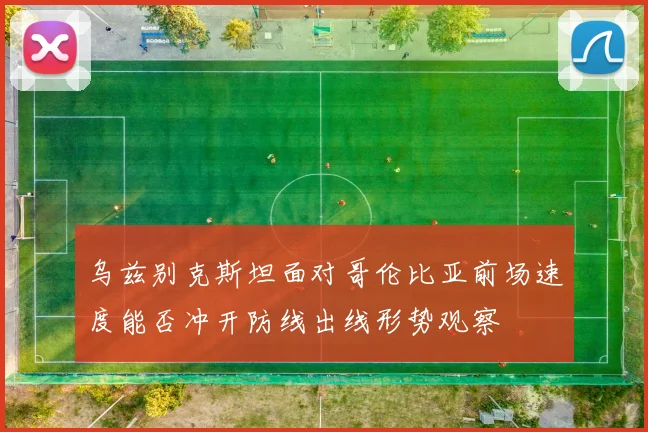 乌兹别克斯坦面对哥伦比亚前场速度能否冲开防线出线形势观察
