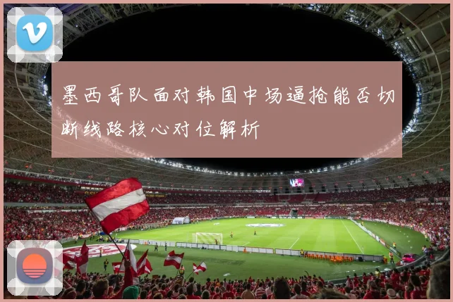 墨西哥队面对韩国中场逼抢能否切断线路核心对位解析