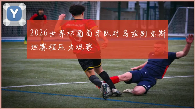 2026世界杯葡萄牙队对乌兹别克斯坦赛程压力观察