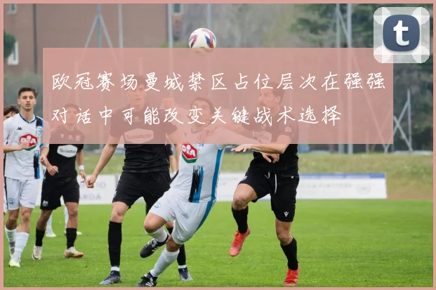 欧冠赛场曼城禁区占位层次在强强对话中可能改变关键战术选择