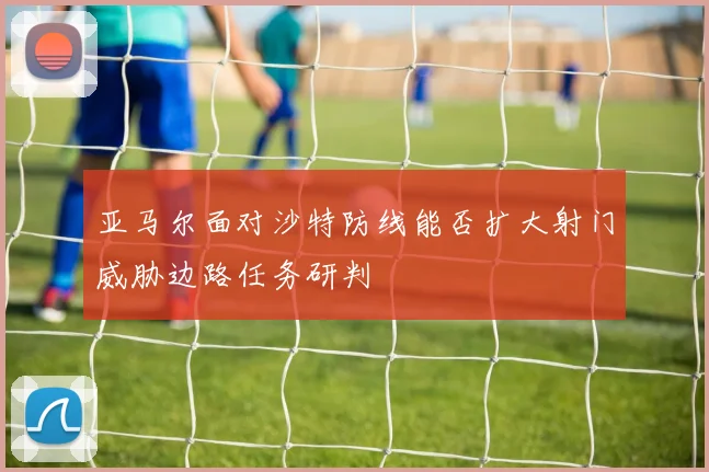 亚马尔面对沙特防线能否扩大射门威胁边路任务研判