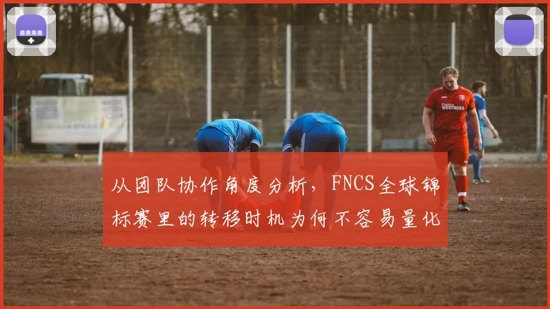 从团队协作角度分析,FNCS全球锦标赛里的转移时机为何不容易量化