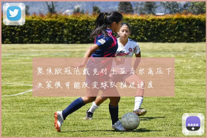 聚焦欧冠范戴克对上亚马尔高压下决策很可能改变球队推进速度