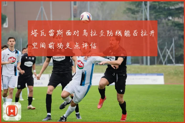 塔瓦雷斯面对乌拉圭防线能否拉开空间前场支点评估