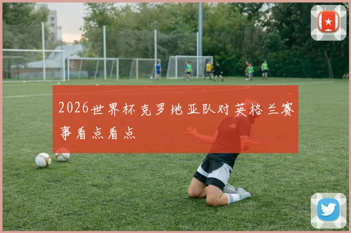 2026世界杯克罗地亚队对英格兰赛事看点看点