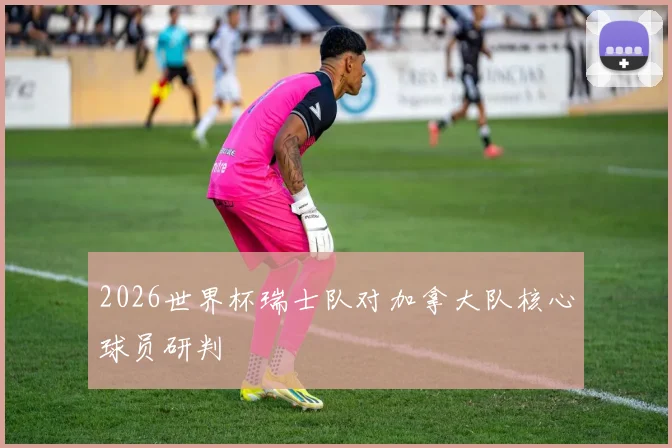 2026世界杯瑞士队对加拿大队核心球员研判