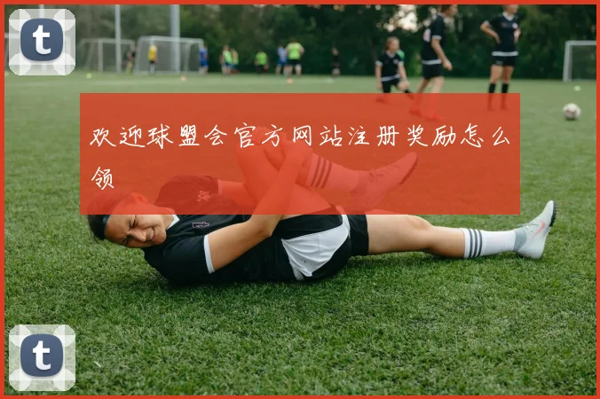 欢迎球盟会官方网站注册奖励怎么领