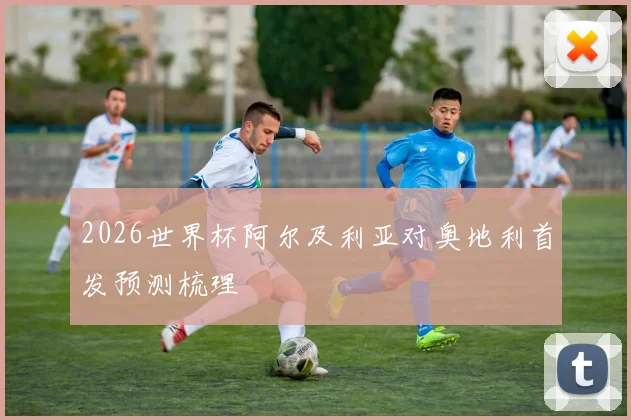 2026世界杯阿尔及利亚对奥地利首发预测梳理