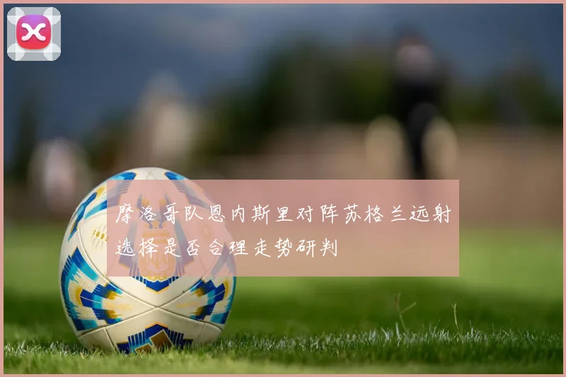 摩洛哥队恩内斯里对阵苏格兰远射选择是否合理走势研判