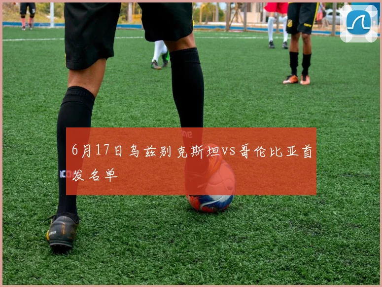 6月17日乌兹别克斯坦vs哥伦比亚首发名单