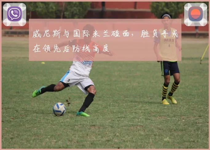 威尼斯与国际米兰碰面，胜负手或在领先后防线高度