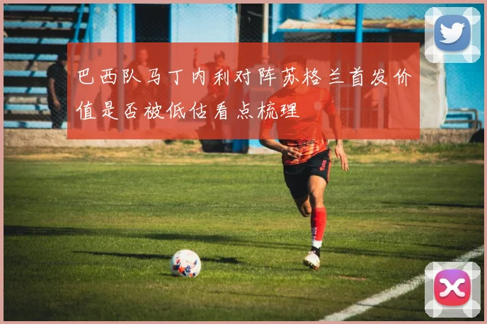 巴西队马丁内利对阵苏格兰首发价值是否被低估看点梳理