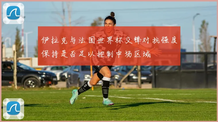伊拉克与法国世界杯交锋对抗强度保持是否足以控制中场区域