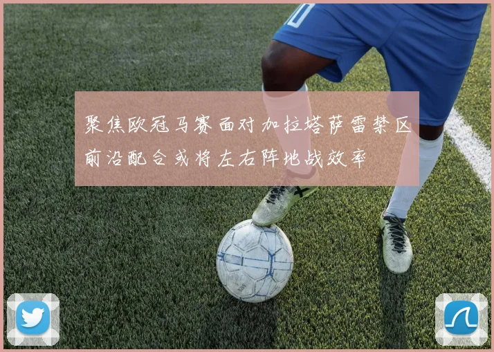 聚焦欧冠马赛面对加拉塔萨雷禁区前沿配合或将左右阵地战效率