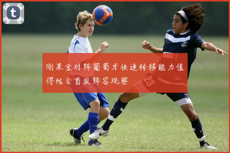 刚果金对阵葡萄牙快速转移能力值得结合首发阵容观察
